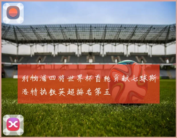 利物浦四将世界杯首轮贡献七球斯洛特执教英超排名第五
