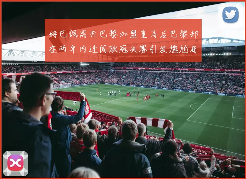 姆巴佩离开巴黎加盟皇马后巴黎却在两年内连闯欧冠决赛引发尴尬局面