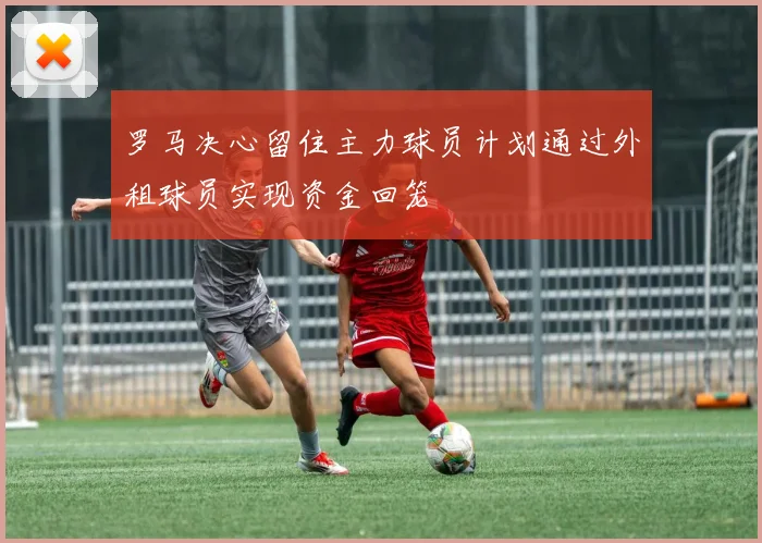 罗马决心留住主力球员计划通过外租球员实现资金回笼