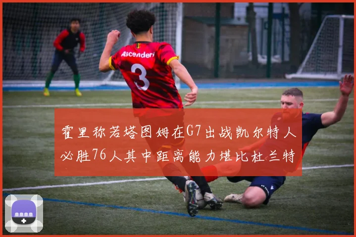 霍里称若塔图姆在G7出战凯尔特人必胜76人其中距离能力堪比杜兰特