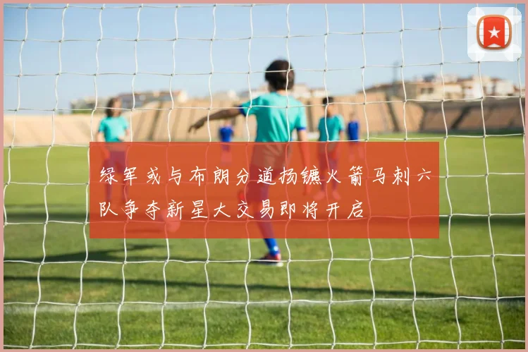 绿军或与布朗分道扬镳火箭马刺六队争夺新星大交易即将开启