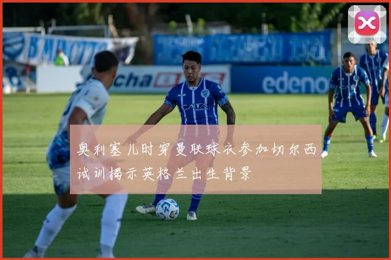 奥利塞儿时穿曼联球衣参加切尔西试训揭示英格兰出生背景