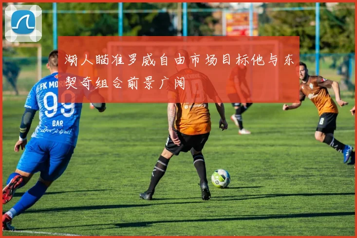 湖人瞄准罗威自由市场目标他与东契奇组合前景广阔