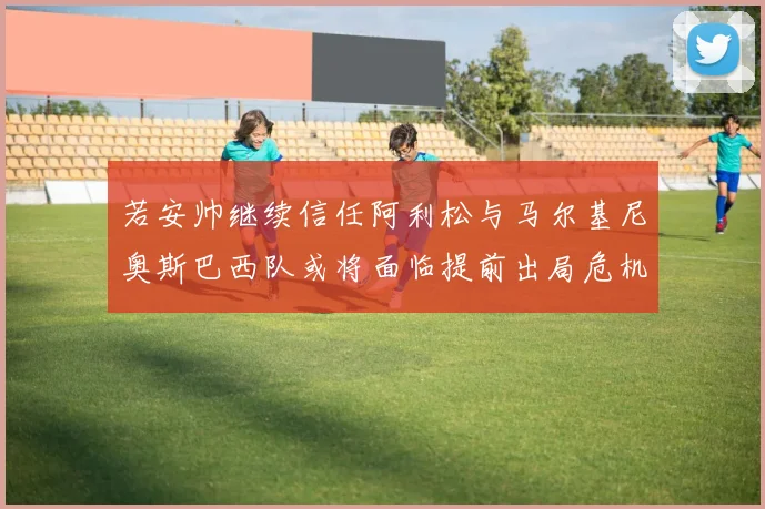 若安帅继续信任阿利松与马尔基尼奥斯巴西队或将面临提前出局危机