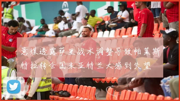意媒透露萨里战术调整导致帕莱斯特拉转会国米亚特兰大感到失望