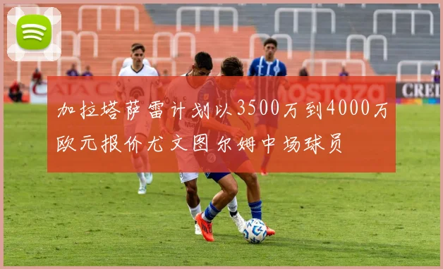 加拉塔萨雷计划以3500万到4000万欧元报价尤文图尔姆中场球员