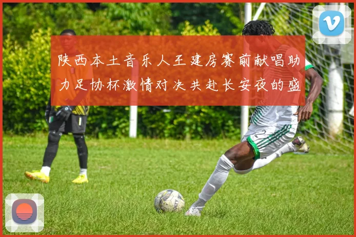 陕西本土音乐人王建房赛前献唱助力足协杯激情对决共赴长安夜的盛宴