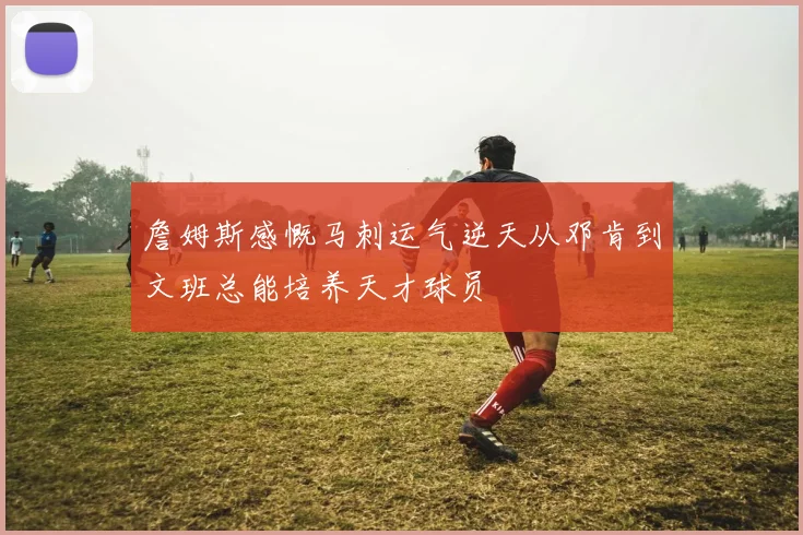 詹姆斯感慨马刺运气逆天从邓肯到文班总能培养天才球员