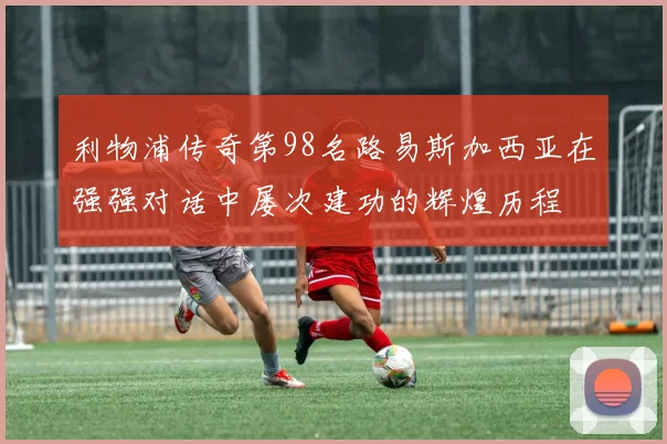 利物浦传奇第98名路易斯加西亚在强强对话中屡次建功的辉煌历程