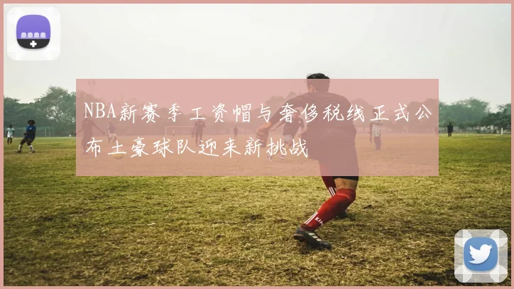 NBA新赛季工资帽与奢侈税线正式公布土豪球队迎来新挑战