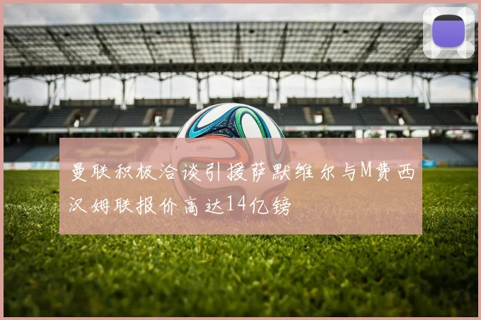 曼联积极洽谈引援萨默维尔与M费西汉姆联报价高达14亿镑