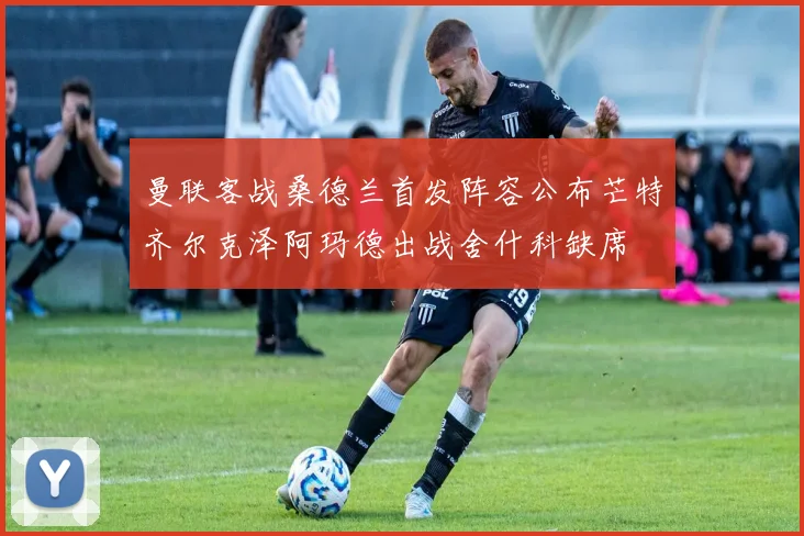 曼联客战桑德兰首发阵容公布芒特齐尔克泽阿玛德出战舍什科缺席