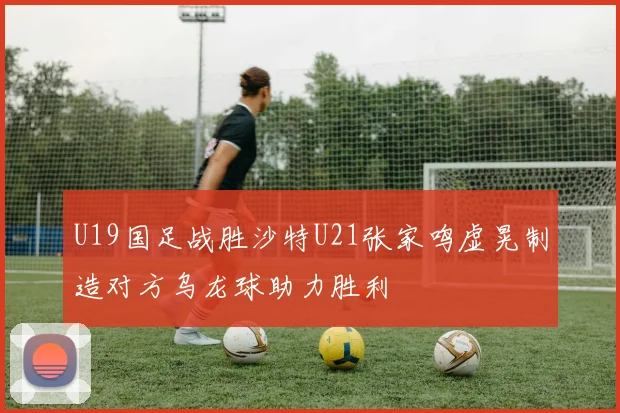 U19国足战胜沙特U21张家鸣虚晃制造对方乌龙球助力胜利