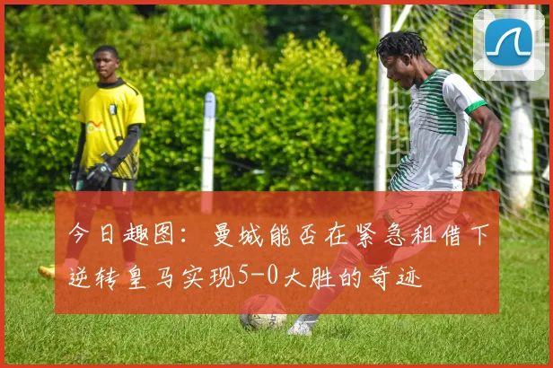 今日趣图：曼城能否在紧急租借下逆转皇马实现5-0大胜的奇迹