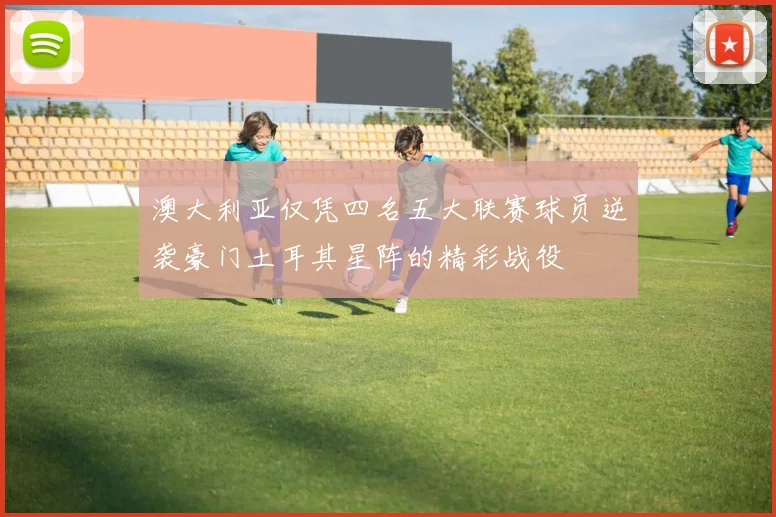澳大利亚仅凭四名五大联赛球员逆袭豪门土耳其星阵的精彩战役