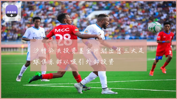 沙特公共投资基金计划出售三大足球俱乐部以吸引外部投资