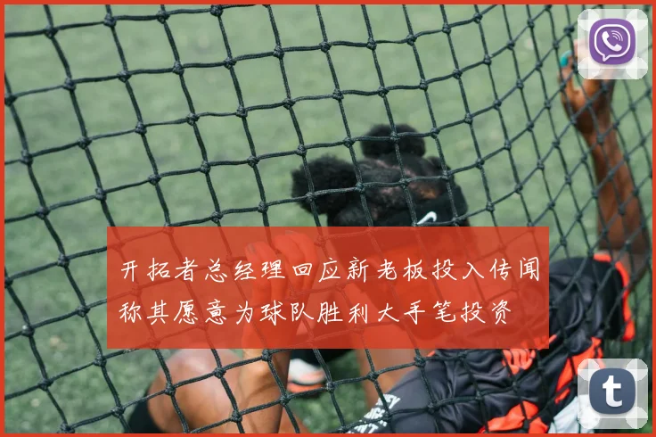 开拓者总经理回应新老板投入传闻称其愿意为球队胜利大手笔投资