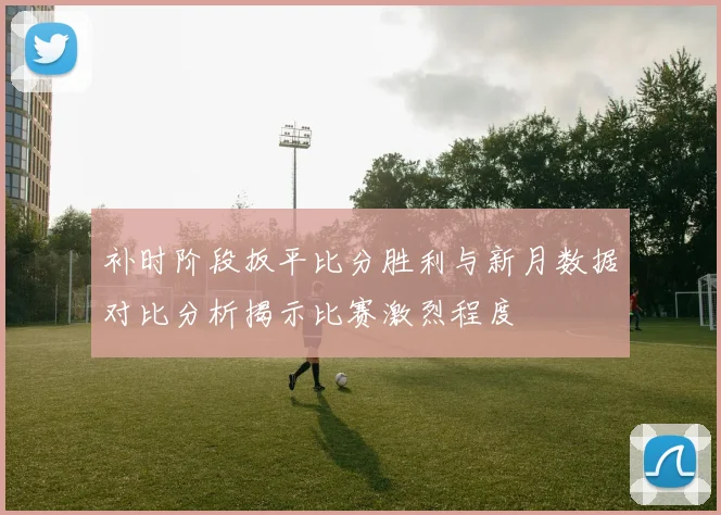 补时阶段扳平比分胜利与新月数据对比分析揭示比赛激烈程度