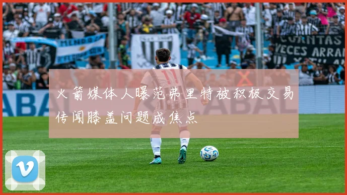 火箭媒体人曝范弗里特被积极交易传闻膝盖问题成焦点