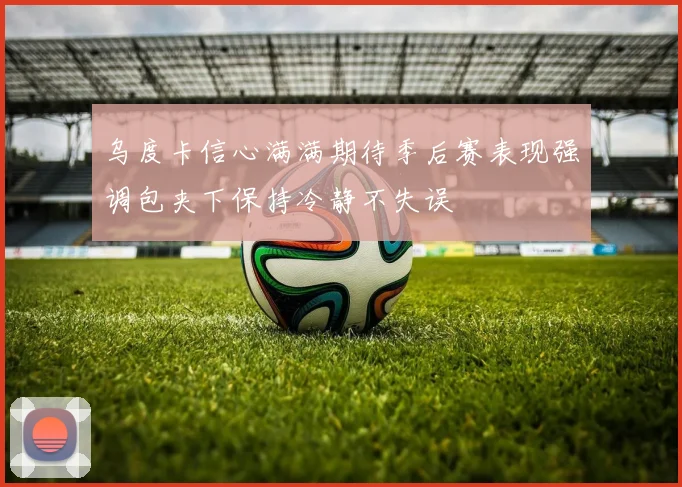 乌度卡信心满满期待季后赛表现强调包夹下保持冷静不失误