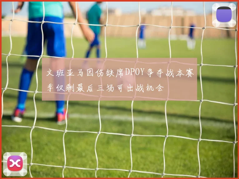文班亚马因伤缺席DPOY争夺战本赛季仅剩最后三场可出战机会
