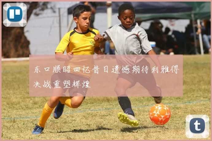 东口顺昭回忆昔日遗憾期待利雅得决战重塑辉煌
