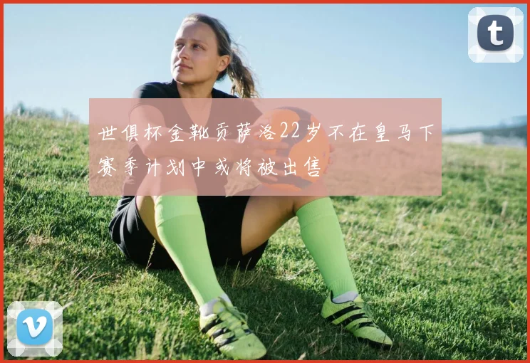世俱杯金靴贡萨洛22岁不在皇马下赛季计划中或将被出售