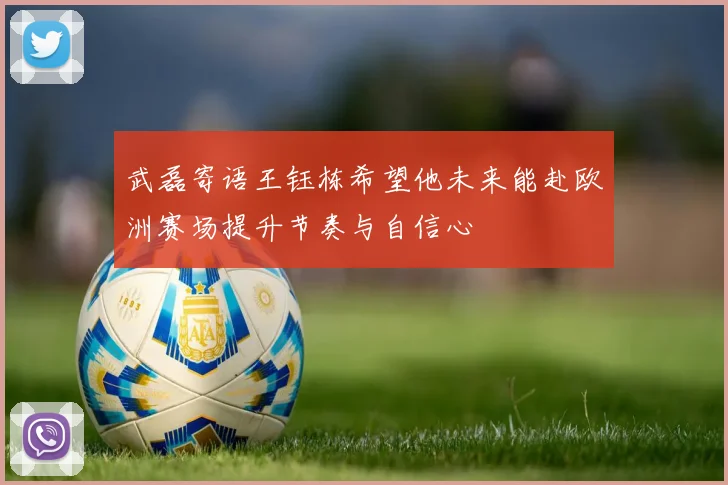 武磊寄语王钰栋希望他未来能赴欧洲赛场提升节奏与自信心