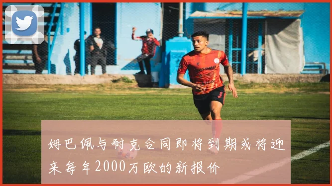 姆巴佩与耐克合同即将到期或将迎来每年2000万欧的新报价
